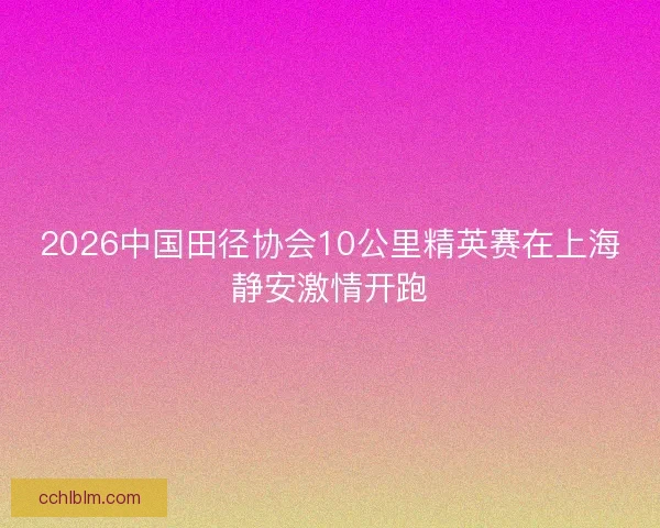 2026中国田径协会10公里精英赛在上海静安激情开跑 2026中国田径协会10公里精英赛在上海静安激情开跑