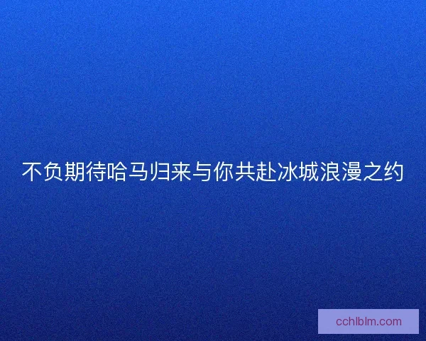 不负期待哈马归来与你共赴冰城浪漫之约 不负期待哈马归来与你共赴冰城浪漫之约