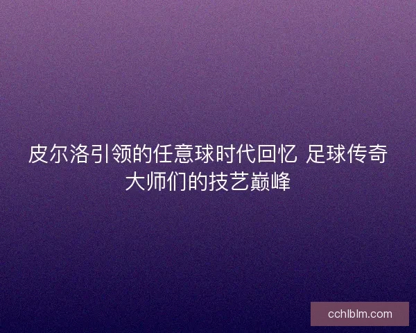 皮尔洛引领的任意球时代回忆 足球传奇大师们的技艺巅峰