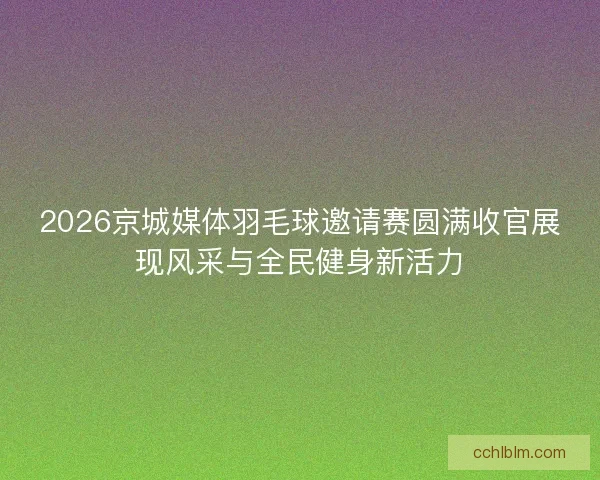 2026京城媒体羽毛球邀请赛圆满收官展现风采与全民健身新活力