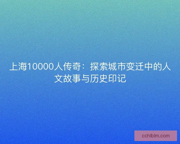 上海10000人传奇：探索城市变迁中的人文故事与历史印记