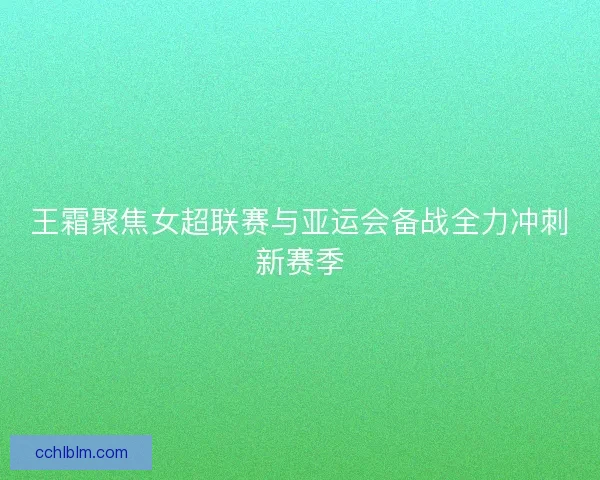 王霜聚焦女超联赛与亚运会备战全力冲刺新赛季
