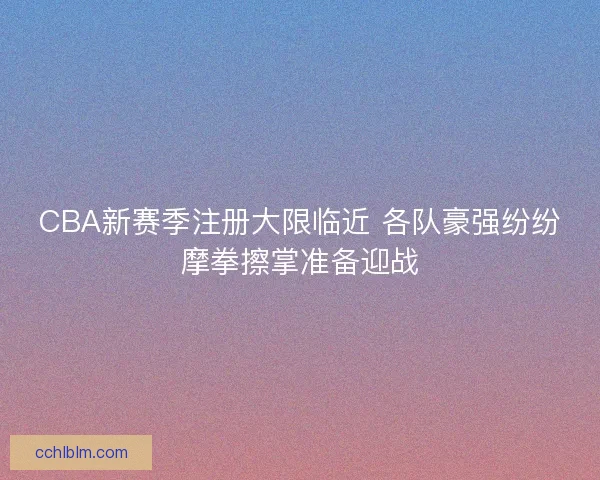 CBA新赛季注册大限临近 各队豪强纷纷摩拳擦掌准备迎战 CBA新赛季注册大限临近 各队豪强纷纷摩拳擦掌准备迎战