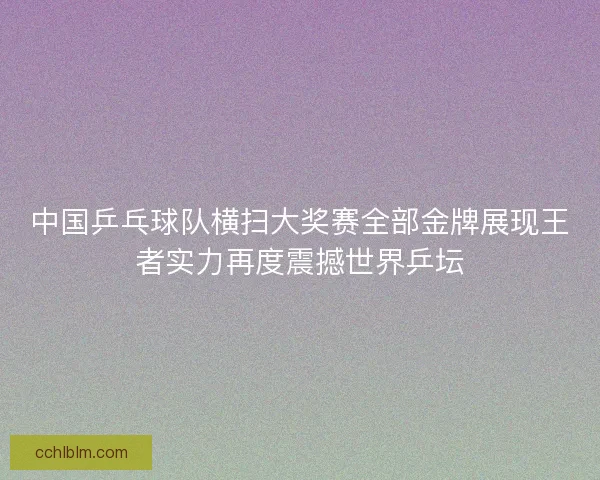 中国乒乓球队横扫大奖赛全部金牌展现王者实力再度震撼世界乒坛 中国乒乓球队横扫大奖赛全部金牌展现王者实力再度震撼世界乒坛