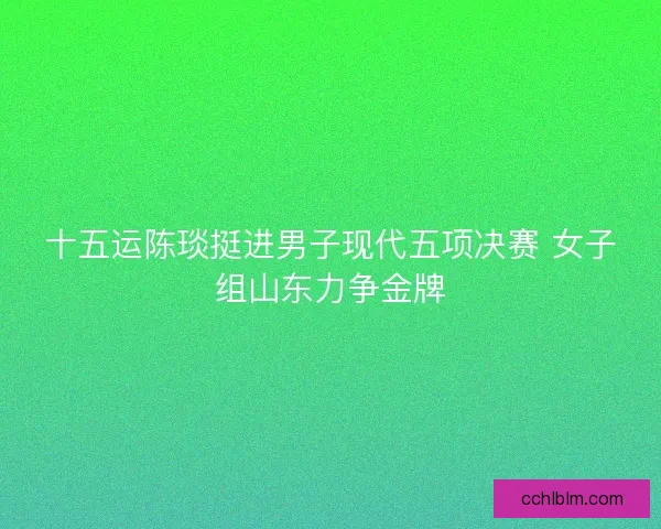 十五运陈琰挺进男子现代五项决赛 女子组山东力争金牌