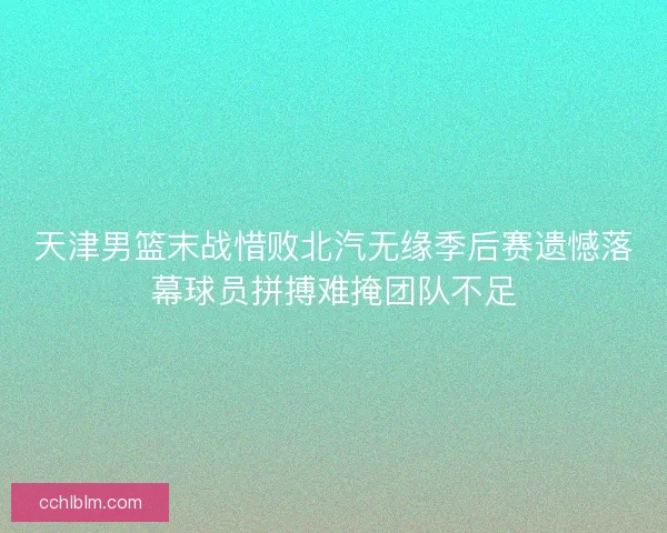 天津男篮末战惜败北汽无缘季后赛遗憾落幕球员拼搏难掩团队不足 天津男篮末战惜败北汽无缘季后赛遗憾落幕球员拼搏难掩团队不足