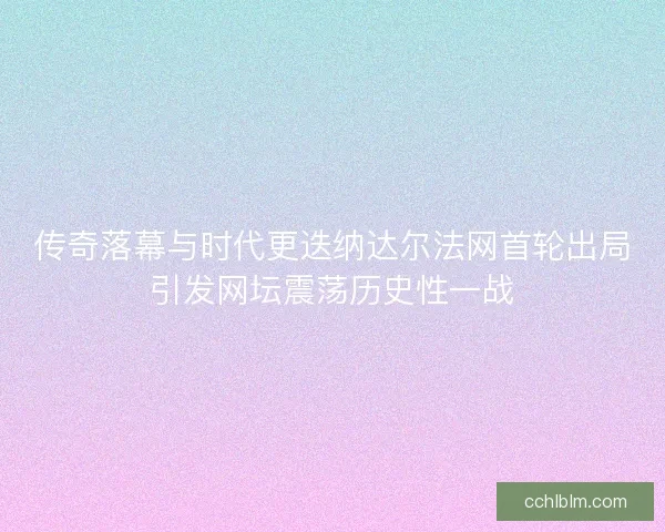 传奇落幕与时代更迭纳达尔法网首轮出局引发网坛震荡历史性一战 传奇落幕与时代更迭纳达尔法网首轮出局引发网坛震荡历史性一战