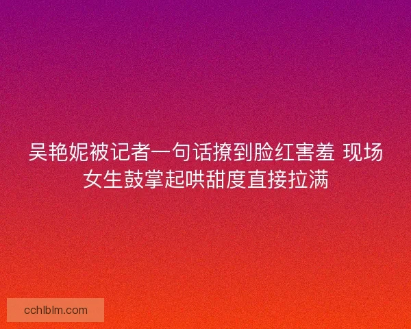 吴艳妮被记者一句话撩到脸红害羞 现场女生鼓掌起哄甜度直接拉满 吴艳妮被记者一句话撩到脸红害羞 现场女生鼓掌起哄甜度直接拉满
