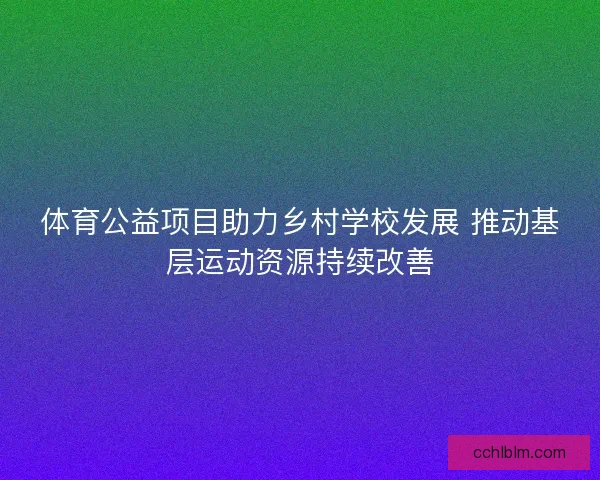 体育公益项目助力乡村学校发展 推动基层运动资源持续改善
