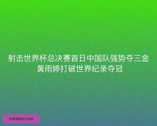 射击世界杯总决赛首日中国队强势夺三金 黄雨婷打破世界纪录夺冠