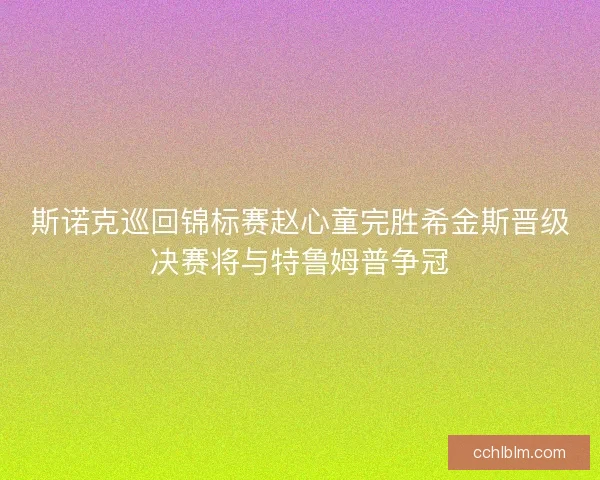 斯诺克巡回锦标赛赵心童完胜希金斯晋级决赛将与特鲁姆普争冠