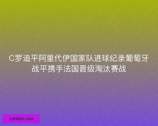C罗追平阿里代伊国家队进球纪录葡萄牙战平携手法国晋级淘汰赛战