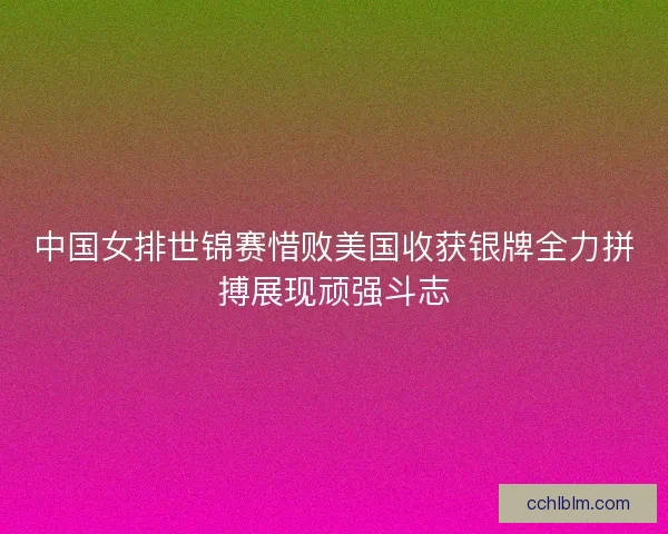 中国女排世锦赛惜败美国收获银牌全力拼搏展现顽强斗志