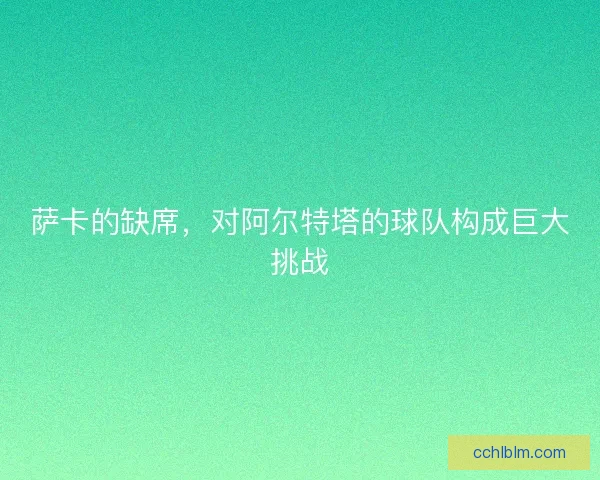 萨卡的缺席,对阿尔特塔的球队构成巨大挑战 萨卡的缺席,对阿尔特塔的球队构成巨大挑战