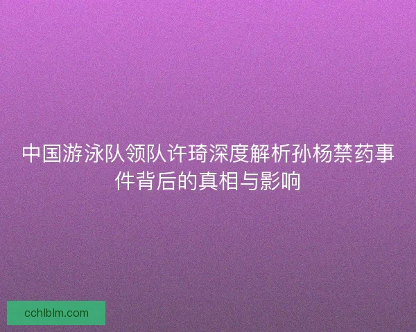 中国游泳队领队许琦深度解析孙杨禁药事件背后的真相与影响 中国游泳队领队许琦深度解析孙杨禁药事件背后的真相与影响