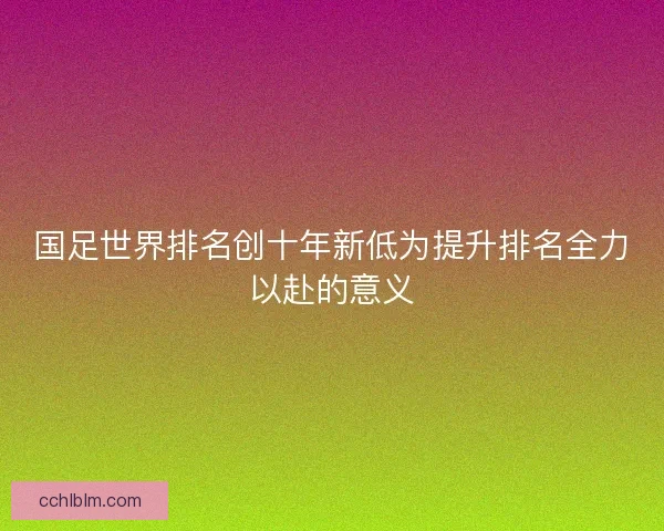 国足世界排名创十年新低为提升排名全力以赴的意义 国足世界排名创十年新低为提升排名全力以赴的意义