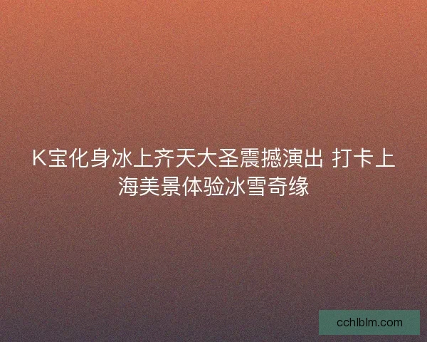 K宝化身冰上齐天大圣震撼演出 打卡上海美景体验冰雪奇缘 K宝化身冰上齐天大圣震撼演出 打卡上海美景体验冰雪奇缘